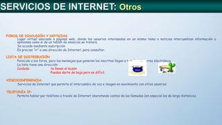 FOROS DE DISCUSIÓN Y NOTICIAS
Lugar virtual asociado a páginas web, donde los usuarios interesados en un mismo tema o noticias intercambian información u
opiniones como si de un tablón de anuncios se tratara.
Se accede mediante suscripción
Es preciso “ir” a una dirección de Internet, para consultar.
LISTA DE DISTRIBUCIÓN
Parecido a los foros, pero los mensajes que generan los inscritos llegan a través del correo electrónico
La lista tiene una dirección
Cuidado: te llenan el buzón
Puedes darte de baja pero es difícil.
VIDEOCONFERENCIA:
Servicios de Internet que permite el intercambio de voz e imagen en movimiento con otros usuarios
TELEFONÍA IP:
Permite hablar por teléfono a través de Internet abaratando costes de las llamadas (en especial las de larga distancia).
SERVICIOS DE INTERNET: Otros
 