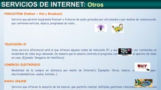 SERVICIOS DE INTERNET: Otros
PODCASTING (PodCast = iPod y Broadcast)
Servicio que permite bajárselos Podcast o ficheros de audio gravados por aficionados o por medios de comunicación,
que contienen noticias, música, programas de radio...
TELEVISIÓN IP
Como servicio diferencial está el que ofrecen algunas redes de televisión IP, y que consiste en ver contenidos en
modalidad de vídeo bajo demanda. De manera que el usuario controla el programa como si tuviera el aparato de vídeo
en casa. (Ejemplo: Imagenio de telefónica)
COMERCIO ELECTRÓNICO
Modalidad de la compra en distancia por medio de Internet.( Ejemplos: libros, música, compra del super,
electrodomésticos, vuelos, hoteles…)
BANCA ONLINE
Servicio que ofrecen la mayoría de los bancos, que permite realizar múltiples gestiones relacionada con los bancos
 