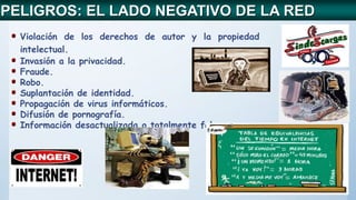 Violación de los derechos de autor y la propiedad
intelectual.
Invasión a la privacidad.
Fraude.
Robo.
Suplantación de identidad.
Propagación de virus informáticos.
Difusión de pornografía.
Información desactualizada o totalmente falsa.
PELIGROS: EL LADO NEGATIVO DE LA RED
 
