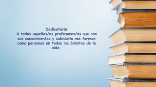 Dedicatoria:
A todos aquellos/as profesores/as que con
sus conocimientos y sabiduría nos forman
como personas en todos los ámbitos de la
vida.
 