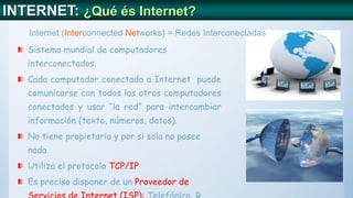 INTERNET: ¿Qué és Internet?
Sistema mundial de computadores
interconectados.
Cada computador conectado a Internet puede
comunicarse con todos los otros computadores
conectados y usar “la red” para intercambiar
información (texto, números, datos).
No tiene propietario y por si sola no posee
nada
Utiliza el protocolo TCP/IP
Es preciso disponer de un Proveedor de
Internet (Interconnected Networks) = Redes Interconectadas
 