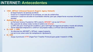  1969: ARPAnet (Advanced Research Projects Agency Network)
 El Departamento de Defensa de EEUU
 Preservar la disponibilidad de los sistemas, en caso de catástrofes.
 Comunicar a usuarios ubicados en localidades remotas, para que compartieran recursos informáticos
escasos.
 Mediados de los 80’s
 La National Science Foundation: NFS conecta ARPANET con su red NFSnet.
 Esa conexión de ambas redes recibió el nombre de Internet.
 La NFS sólo para investigación académica, pero restringió los negocios privados a través del sistema.
 Varias empresas empezaron a construir sus propias redes y a ofrecer servicios similares.
 En 1990 y 1995
 Se desconectan ARPANET y NFSnet, respectivamente.
 Los servicios comerciales las reemplazaron rápidamente.
 En 1992
 Surge el protocolo HTTP (HyperText Transfer Protocol) para poder transmitir HTML
INTERNET: Antecedentes
 