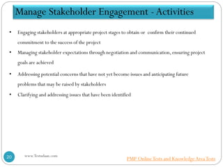 • Engaging stakeholders at appropriate project stages to obtain or confirm their continued
commitment to the success of the project
• Managing stakeholder expectations through negotiation and communication, ensuring project
goals are achieved
• Addressing potential concerns that have not yet become issues and anticipating future
problems that may be raised by stakeholders
• Clarifying and addressing issues that have been identified
Manage Stakeholder Engagement - Activities
www.Testudaan.com20 PMP OnlineTests and KnowledgeAreaTests
 