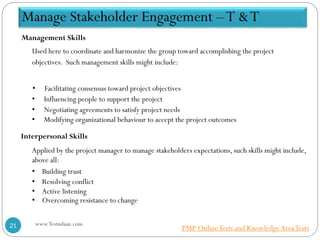 Management Skills
Used here to coordinate and harmonize the group toward accomplishing the project
objectives. Such management skills might include:
• Facilitating consensus toward project objectives
• Influencing people to support the project
• Negotiating agreements to satisfy project needs
• Modifying organizational behaviour to accept the project outcomes
Interpersonal Skills
Applied by the project manager to manage stakeholders expectations, such skills might include,
above all:
• Building trust
• Resolving conflict
• Active listening
• Overcoming resistance to change
Manage Stakeholder Engagement –T &T
www.Testudaan.com21 PMP OnlineTests and KnowledgeAreaTests
 