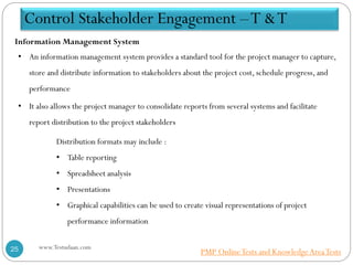 • An information management system provides a standard tool for the project manager to capture,
store and distribute information to stakeholders about the project cost, schedule progress, and
performance
• It also allows the project manager to consolidate reports from several systems and facilitate
report distribution to the project stakeholders
Distribution formats may include :
• Table reporting
• Spreadsheet analysis
• Presentations
• Graphical capabilities can be used to create visual representations of project
performance information
Information Management System
Control Stakeholder Engagement –T &T
www.Testudaan.com25 PMP OnlineTests and KnowledgeAreaTests
 