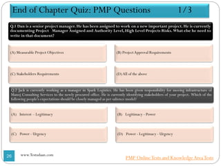 End of Chapter Quiz: PMP Questions 1/3
Q.1 Dan is a senior project manager. He has been assigned to work on a new important project. He is currently
documenting Project Manager Assigned and Authority Level, High Level Projects Risks. What else he need to
write in that document?
(A) Measurable Project Objectives
(C) Stakeholders Requirements
(B) ProjectApproval Requirements
(D)All of the above
Q.2 Jack is currently working as a manager in Spark Logistics. He has been given responsibility for moving infrastructure of
Manoj Consulting Services to the newly procured office. He is currently identifying stakeholders of your project. Which of the
following people's expectations should be closely managed as per salience model?
(A) Interest – Legitimacy
(C) Power - Urgency
(B) Legitimacy - Power
(D) Power - Legitimacy - Urgency
26 www.Testudaan.com
PMP OnlineTests and KnowledgeAreaTests
 