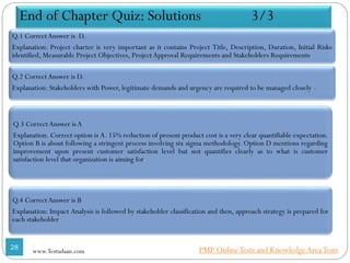 End of Chapter Quiz: Solutions 3/3
Q.1 CorrectAnswer is D.
Explanation: Project charter is very important as it contains Project Title, Description, Duration, Initial Risks
identified, Measurable Project Objectives, Project Approval Requirements and Stakeholders Requirements.
Q.2 CorrectAnswer is D.
Explanation: Stakeholders with Power, legitimate demands and urgency are required to be managed closely. .
Q.3 CorrectAnswer is A
Explanation. Correct option is A. 15% reduction of present product cost is a very clear quantifiable expectation.
Option B is about following a stringent process involving six sigma methodology. Option D mentions regarding
improvement upon present customer satisfaction level but not quantifies clearly as to what is customer
satisfaction level that organization is aiming for.
Q.4 CorrectAnswer is B
Explanation: Impact Analysis is followed by stakeholder classification and then, approach strategy is prepared for
each stakeholder.
28
www.Testudaan.com PMP OnlineTests and KnowledgeAreaTests
 