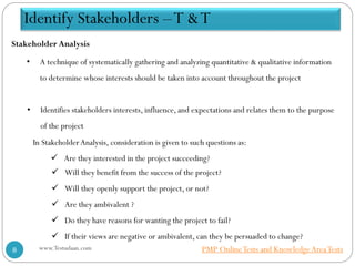 Stakeholder Analysis
• Identifies stakeholders interests, influence, and expectations and relates them to the purpose
of the project
In StakeholderAnalysis, consideration is given to such questions as:
 Are they interested in the project succeeding?
 Will they benefit from the success of the project?
 Will they openly support the project, or not?
 Are they ambivalent ?
 Do they have reasons for wanting the project to fail?
 If their views are negative or ambivalent, can they be persuaded to change?
• A technique of systematically gathering and analyzing quantitative & qualitative information
to determine whose interests should be taken into account throughout the project
Identify Stakeholders –T &T
www.Testudaan.com8 PMP OnlineTests and KnowledgeAreaTests
 