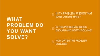 WHAT
PROBLEM DO
YOU WANT
SOLVE?
IS IT A PROBLEM/ PASSION THAT
MANY OTHERS HAVE?
IS THIS PROBLEM SERIOUS
ENOUGH AND WORTH S...