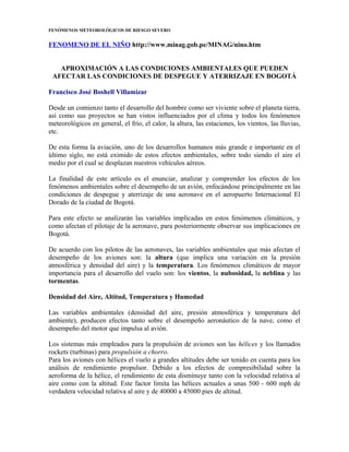 FENÓMENOS METEOROLÓGICOS DE RIESGO SEVERO
FENOMENO DE EL NIÑO http://www.minag.gob.pe/MINAG/nino.htm
APROXIMACIÓN A LAS CONDICIONES AMBIENTALES QUE PUEDEN
AFECTAR LAS CONDICIONES DE DESPEGUE Y ATERRIZAJE EN BOGOTÁ
Francisco José Boshell Villamizar
Desde un comienzo tanto el desarrollo del hombre como ser viviente sobre el planeta tierra,
así como sus proyectos se han vistos influenciados por el clima y todos los fenómenos
meteorológicos en general, el frío, el calor, la altura, las estaciones, los vientos, las lluvias,
etc.
De esta forma la aviación, uno de los desarrollos humanos más grande e importante en el
último siglo, no está eximido de estos efectos ambientales, sobre todo siendo el aire el
medio por el cual se desplazan nuestros vehículos aéreos.
La finalidad de este artículo es el enunciar, analizar y comprender los efectos de los
fenómenos ambientales sobre el desempeño de un avión, enfocándose principalmente en las
condiciones de despegue y aterrizaje de una aeronave en el aeropuerto Internacional El
Dorado de la ciudad de Bogotá.
Para este efecto se analizarán las variables implicadas en estos fenómenos climáticos, y
como afectan el pilotaje de la aeronave, para posteriormente observar sus implicaciones en
Bogotá.
De acuerdo con los pilotos de las aeronaves, las variables ambientales que más afectan el
desempeño de los aviones son: la altura (que implica una variación en la presión
atmosférica y densidad del aire) y la temperatura. Los fenómenos climáticos de mayor
importancia para el desarrollo del vuelo son: los vientos, la nubosidad, la neblina y las
tormentas.
Densidad del Aire, Altitud, Temperatura y Humedad
Las variables ambientales (densidad del aire, presión atmosférica y temperatura del
ambiente), producen efectos tanto sobre el desempeño aeronáutico de la nave, como el
desempeño del motor que impulsa al avión.
Los sistemas más empleados para la propulsión de aviones son las hélices y los llamados
rockets (turbinas) para propulsión a chorro.
Para los aviones con hélices el vuelo a grandes altitudes debe ser tenido en cuenta para los
análisis de rendimiento propulsor. Debido a los efectos de compresibilidad sobre la
aeroforma de la hélice, el rendimiento de esta disminuye tanto con la velocidad relativa al
aire como con la altitud. Este factor limita las hélices actuales a unas 500 - 600 mph de
verdadera velocidad relativa al aire y de 40000 a 45000 pies de altitud.
 
