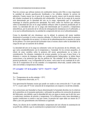 FENÓMENOS METEOROLÓGICOS DE RIESGO SEVERO
Para los aviones que utilizan motores de combustión interna ciclo Otto es muy importante
la cantidad de mezcla gasolina-aire bombeada a los cilindros durante la carrera de
admisión. Cuanto mayor sea el peso de la carga de mezcla, mayor será la presión interna
del cilindro resultante de la combustión del combustible. El peso de la carga de la mezcla
será determinado por la densidad del aire en la carga, suponiendo que el carburador
mantenga la relación gasolina-aire apropiada. Por tanto, todos los factores que influyen
sobre la densidad del aire en la carga también influyen sobre la potencia producida por el
motor. La densidad del aire en la carga está determinada por la presión y temperatura
atmosféricas, por la posición de la válvula de estrangulación (mariposa) en el carburador, y
si se usa la sobrealimentación, la cantidad de compresión del aire en el sobrealimentador.
Como la densidad del aire disminuye con la altitud, la potencia del motor también
disminuirá al ascender el avión a mayores altitudes. El efecto de la altitud sobre la potencia
producida o disponible de un motor y el efecto de la sobrealimentación se muestra en cartas
de los pilotos. Un cierre parcial del acelerador tiene el mismo efecto sobre la densidad de la
carga de aire que un aumento de la altitud.
La densidad del aire en la carga no solamente varía con las presiones de las altitudes, sino
que varía considerablemente con la temperatura y· humedad. En los aviones pequeños, el
efecto de estas variables sobre la potencia del motor generalmente no se toma en
consideración. No obstante, tratándose de aviones grandes, en los que el peso bruto y la
distancia o carrera de despegue deben ser cuidadosamente balanceados, se deben hacer
correcciones a las potencias que den las gráficas de "día estándar" de los fabricantes. La
potencia producida, o sea, la disponible de un motor, varía como la raíz cuadrada de la rela-
ción de la temperatura de un día estándar a la temperatura observada, cuando ambas han
sido convertidas a temperaturas absolutas.
CV corregida = CV de la gráfica * [(273 + Ts)/(273 + Ta)]0.5
Donde:
Ts = Temperatura de un día estándar = l5°C.
Ta = Temperatura observada, en °C.
Una aproximación bastante exacta que puede ser usada es una corrección de 1 % por cada
5.5° C. (o por cada 10° F) de variación de la temperatura con respecto a la del día estándar.
Las correcciones por humedad se hacen determinando la humedad absoluta (no la relativa)
de la atmósfera en el momento particular y utilizando las gráficas de corrección de potencia
del fabricante, esto debido a que la densidad del aire con agua es menor que la del aire seco
a condiciones similares de presión y temperatura. Si la diferencia entre estas densidades a
iguales condiciones es menor a uno por ciento, la presión del vapor debe ser menor de 27
mbar y por esto generalmente este fenómeno es ignorado.
Ahora, los efectos de la variable densidad y temperatura del aire afectan la sustentación de
un perfil alar, debido a que la sustentación es proporcional a la densidad:
 