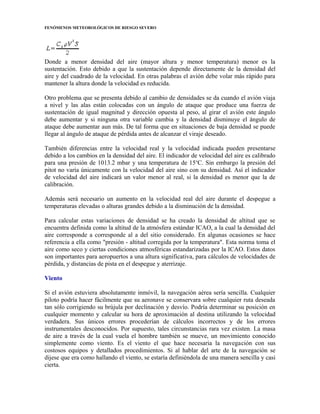 FENÓMENOS METEOROLÓGICOS DE RIESGO SEVERO
Donde a menor densidad del aire (mayor altura y menor temperatura) menor es la
sustentación. Esto debido a que la sustentación depende directamente de la densidad del
aire y del cuadrado de la velocidad. En otras palabras el avión debe volar más rápido para
mantener la altura donde la velocidad es reducida.
Otro problema que se presenta debido al cambio de densidades se da cuando el avión viaja
a nivel y las alas están colocadas con un ángulo de ataque que produce una fuerza de
sustentación de igual magnitud y dirección opuesta al peso, al girar el avión este ángulo
debe aumentar y si ninguna otra variable cambia y la densidad disminuye el ángulo de
ataque debe aumentar aun más. De tal forma que en situaciones de baja densidad se puede
llegar al ángulo de ataque de pérdida antes de alcanzar el viraje deseado.
También diferencias entre la velocidad real y la velocidad indicada pueden presentarse
debido a los cambios en la densidad del aire. El indicador de velocidad del aire es calibrado
para una presión de 1013.2 mbar y una temperatura de 15o
C. Sin embargo la presión del
pitot no varía únicamente con la velocidad del aire sino con su densidad. Así el indicador
de velocidad del aire indicará un valor menor al real, si la densidad es menor que la de
calibración.
Además será necesario un aumento en la velocidad real del aire durante el despegue a
temperaturas elevadas o alturas grandes debido a la disminución de la densidad.
Para calcular estas variaciones de densidad se ha creado la densidad de altitud que se
encuentra definida como la altitud de la atmósfera estándar ICAO, a la cual la densidad del
aire corresponde a corresponde al a del sitio considerado. En algunas ocasiones se hace
referencia a ella como "presión - altitud corregida por la temperatura". Esta norma toma el
aire como seco y ciertas condiciones atmosféricas estandarizadas por la ICAO. Estos datos
son importantes para aeropuertos a una altura significativa, para cálculos de velocidades de
pérdida, y distancias de pista en el despegue y aterrizaje.
Viento
Si el avión estuviera absolutamente inmóvil, la navegación aérea sería sencilla. Cualquier
piloto podría hacer fácilmente que su aeronave se conservara sobre cualquier ruta deseada
tan sólo corrigiendo su brújula por declinación y desvío. Podría determinar su posición en
cualquier momento y calcular su hora de aproximación al destina utilizando la velocidad
verdadera. Sus únicos errores procederían de cálculos incorrectos y de los errores
instrumentales desconocidos. Por supuesto, tales circunstancias rara vez existen. La masa
de aire a través de la cual vuela el hombre también se mueve, un movimiento conocido
simplemente como viento. Es el viento el que hace necesaria la navegación con sus
costosos equipos y detallados procedimientos. Si al hablar del arte de la navegación se
dijese que era como hallando el viento, se estaría definiéndola de una manera sencilla y casi
cierta.
 