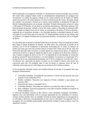 FENÓMENOS METEOROLÓGICOS DE RIESGO SEVERO
Para comprender la navegación estimada, es absolutamente esencial entender que el efecto
del viento sobre cualquier objeto suelto es completamente independiente de cualquier otro
movimiento. Un globo de juguete soltado en un viento uniforme de 20 nudos (37 KPH)
estará en una hora a 20 millas náuticas (37 Km) en la dirección del viento, del punto donde
fue soltado. Una aeronave volando en el mismo viento también se desplazará 20 mph (32
Km/hr) independientemente de su propia velocidad. Volando directamente contra el viento
a 200 nudos (370 Km/hr), en una hora se encontrará únicamente a 180 millas náuticas (333
Km) del punto de partida; volando a favor del viento, estará a 220 millas de distancia (407
Km); volando en ángulo recto con el viento, se encontrará a 20 millas (37 Km) a derecha o
izquierda de su trayectoria deseada, y la velocidad absoluta (velocidad respecto al suelo)
será igual en la ruta Norte que en la ruta Sur. E1 desplazamiento lateral en este último caso
es la deriva, y el ángulo formado por la trayectoria deseada y la trayectoria real es el ángulo
de deriva.
El solo saber que la aeronave está derivando hacia la derecha o hacia la izquierda no basta
para llegar al punto propuesto de destino. Se debe hacer una corrección al rumbo de la
aeronave con el fin de compensar la desviación ocasionada por el viento. El número de
grados que tiene que virar una aeronave hacia el interior del viento con el fin de volar una
trayectoria deseada sobre el terreno, se llama ángulo de corrección de deriva. El ángulo de
corrección de deriva es igual al ángulo de deriva, pero se aplica en la dirección contraria a
ésta. Cuando el ángulo de deriva es de 10° a la izquierda de la ruta deseada, la corrección
de deriva será de l0° hacia la derecha; o, en otras palabras: la aeronave es conservada 10° a
la derecha de la ruta originalmente propuesta con el fin de compensar la acción del viento.
Al efectuar una corrección de deriva, el piloto no ha evitado la deriva, sino hecho una
corrección para ella. En realidad, todo lo que ha hecho es aproarse fuera de ruta la
suficiente como para que el viento haga que su aeronave derive hasta su destino.
En la navegación estimada existen seis medidas básicas de las que el navegante tiene que
ocuparse continuamente:
 Velocidad verdadera: Velocidad de una aeronave a través de una masa de aire (con
respecto al aire ambiente) (VV).
 Rumbo verdadero: Dirección con respecto al Norte verdadero a que apunta una
aeronave (Rv).
 Dirección del viento y velocidad ( W/v) .
 Velocidad absoluta: Velocidad con relación a un punto fijo sobre la tierra (Va).
 Ruta verdadera: Trayectoria propuesta o real sobre el terreno medida con respecto al
Norte verdadero (Tv).
La tarea del navegante consiste en dar valores a estas cantidades midiendo, calculando y
algunas veces casi adivinando. Esto lo consigue apareando las seis cantidades en vectores.
Aunque existen muchas otras, la cantidad vectorial de mayor importancia en navegación es
la velocidad y dirección, correspondiendo en este caso la velocidad a la magnitud. Para el
navegante, las seis medidas mencionadas anteriormente siempre se unen en pares; como los
siguientes vectores:
 
