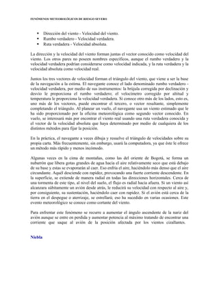 FENÓMENOS METEOROLÓGICOS DE RIESGO SEVERO
 Dirección del viento - Velocidad del viento.
 Rumbo verdadero - Velocidad verdadera.
 Ruta verdadera - Velocidad absoluta.
La dirección y la velocidad del viento forman juntas el vector conocido como velocidad del
viento. Los otros pares no poseen nombres específicos, aunque el rumbo verdadero y la
velocidad verdadera podrían considerarse como velocidad indicada, y la ruta verdadera y la
velocidad absoluta como velocidad real.
Juntos los tres vectores de velocidad forman el triángulo del viento, que viene a ser la base
de la navegación a la estima. El navegante conoce el lado denominado rumbo verdadero -
velocidad verdadera, por medio de sus instrumentos: la brújula corregida por declinación y
desvío le proporciona el rumbo verdadero; el velocímetro corregido por altitud y
temperatura le proporciona la velocidad verdadera. Si conoce otro más de los lados, esto es,
uno más de los vectores, puede encontrar el tercero, o vector resultante, simplemente
completando el triángulo. Al planear un vuelo, el navegante usa un viento estimado que le
ha sido proporcionado por la oficina meteorológica como segundo vector conocido. En
vuelo, se interesará más por encontrar el viento real usando una ruta verdadera conocida y
el vector de la velocidad absoluta que haya determinado por medio de cualquiera de los
distintos métodos para fijar la posición.
En la práctica, el navegante a veces dibuja y resuelve el triángulo de velocidades sobre su
propia carta. Más frecuentemente, sin embargo, usará la computadora, ya que éste le ofrece
un método más rápido y menos incómodo.
Algunas veces en la cima de montañas, como las del oriente de Bogotá, se forma un
nubarrón que libera gotas grandes de agua hacia el aire relativamente seco que está debajo
de su base y estas se evaporarán al caer. Eso enfría el aire, haciéndolo más denso que el aire
circundante. Aquél desciende con rapidez, provocando una fuerte corriente descendente. En
la superficie, se extiende de manera radial en todas las direcciones horizontales. Cerca de
una tormenta de este tipo, al nivel del suelo, el flujo es radial hacia afuera. Si un viento así
alcanzara súbitamente un avión desde atrás, le reducirá su velocidad con respecto al aire y,
por consiguiente, su sustentación, haciéndolo caer con rapidez. Si el avión está cerca de la
tierra en el despegue o aterrizaje, se estrellará; eso ha sucedido en varias ocasiones. Este
evento meteorológico se conoce como cortante del viento.
Para enfrentar este fenómeno se recurre a aumentar el ángulo ascendente de la nariz del
avión aunque se entre en perdida y aumentar potencia al máximo tratando de encontrar una
corriente que saque al avión de la posición afectada por los vientos cizallantes.
Niebla
 
