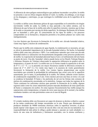 FENÓMENOS METEOROLÓGICOS DE RIESGO SEVERO
A diferencia de otros peligros meteorológicos que pudieran incomodar a un piloto, la niebla
no presenta o casi no ofrece ninguno durante el vuelo. La niebla, sin embargo, es un riesgo
en los despegues y aterrizajes, ya que restringen la visibilidad cerca de la superficie de la
Tierra.
La niebla se define como diminutas góticas de agua suspendidas en la atmósfera sin ningún
movimiento visible de caída. La niebla es muy parecida a las nubes estratos, con la
diferencia de que la base de la niebla está sobre la superficie terrestre, mientras que la base
de la nube se encuentra por encima de dicha superficie. Se distingue fácilmente de la bruma
por su humedad y color gris. El conocimiento de los tipos de niebla y los procesos
comprendidos en su formación y disipación permitirá a los pilotos planear sus vuelos más
inteligentemente.
Los tres factores que favorecen la formación de la niebla son: elevada humedad relativa,
viento muy ligero y núcleos de condensación.
Puesto que la niebla está compuesta de agua líquida, la condensación es necesaria, así que
es obvia la primordial importancia de la elevada humedad relativa. De hecho, la humedad
relativa debe estar muy próxima a 100%. Las condiciones naturales que crean una elevada
humedad relativa (o saturación) son frecuentemente designadas como procesos productores
de niebla: la evaporación de humedad adicional hacia el aire o el enfriamiento del aire hasta
su punto de rocío. Una alta humedad relativa puede leerse en los Hourly Teletype Reports
( Informes Horarios de Teletipo) observando la separación (diferencia en grados) entre la
temperatura y el punto de rocío. La niebla rara vez se forma cuando la separación es de más
de 4° F. ( l.1 ° C. ) y se presenta con mayor frecuencia cuando la diferencia existente es
menor de 2° F. (0.6° C.). Un viento muy ligero o la ausencia de viento generalmente
favorecerá la formación de la niebla. Los vientos ligeros proporcionan una acción
mezcladora que extiende la profundidad de enfriamiento que existe cerca de la superficie
aumentando, por lo tanto, la profundidad de la niebla. Por último, deberán existir núcleos
de condensación suspendidos en el aire. Estos núcleos proveen una base en torno a la cual
se condensa la humedad. El humo y las partículas de sal son las formas más comunes de
núcleos de condensación encontradas en la atmósfera. Aunque casi todas las regiones de la
Tierra contienen los suficientes núcleos para permitir la formación de la niebla, algunas
regiones (tales como las zonas industriales) poseen marcada abundancia de éstas (partículas
de humo y compuestos de azufre). En estas regiones frecuentemente hay niebla aunque las
separaciones entre temperaturas y el punto de rocío sean mayores de lo normal y las nieblas
resultantes tienden a ser más persistentes como en el caso de Bogotá.
Tormentas
E1 aviador moderno debe con frecuencia ser capaz de alcanzar su destino u objetivo a pesar
de las malas condiciones del tiempo encontradas en la ruta. Puesto que diariamente se
producen alrededor de 44000 tormentas eléctricas sobre la superficie terrestre, el piloto
puede esperar volar alguna vez a través de una de ellas o de una zona de esa naturaleza. La
responsabilidad de todo piloto le obliga a poder planear y ejecutar un vuelo alrededor o a
través de una zona de turbulencia y fenómenos asociados, con la misma confianza y
 