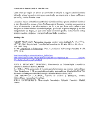 FENÓMENOS METEOROLÓGICOS DE RIESGO SEVERO
Cabe notar que según los pilotos el aeropuerto de Bogotá es seguro aeronáuticamente
hablando, y tiene los equipos necesarios para atender una emergencia, el único problema es
que no hay centros de salud cerca.
Los demás efectos ambientales suceden muy esporádicamente y gracias a la intervención de
la torre de control no son de peligro. Si alguna vez se llegaran a presentar, simplemente se
cierra el aeropuerto y no salen aeronaves de él, y las que llegan sobrevuelan o usan
aeropuertos alternos siempre evitando el peligro, por lo que se puede despegar y aterrizar
tranquilamente de Bogotá, ya que como dicen los mismos pilotos, en la aviación no hay
términos medios, o podemos volar con total seguridad o no salimos.
Bibliografía
FUERZA AREA EEUU. Aeronáutica Moderna. México: Unión Gráfica S.A., 1965, 970 p.
NEVERS, Noel. Ingeniería de Control de la Contaminación del Aire. México: Mc. Graw
Hill, 1998, 520 p.
WMO. Compendium of Meteolology, "Part 2-Aeronautical Meteorology". Ginebra: WMO,
1978, 125 p.
http://usuarios.Iycos.es/antártica/meto_indice.htm
http://mecanica-uniandes.edu.co//publicaciones/revistas/mecánica_de vuelo/98-
II/boshelli/ArtículoMeacVuelo.html
JUAN L. FERNÁNDEZ TURANZAS, Fundamentos de Meteorología Aeronáutica,
Editorial Aeronáutica Sumaas, Madrid.
B.J. RETALLACK, compendio de Apuntes para la formación de personal meteorológico
Clase IV-Volumen II Meteorología-Organización Meteorológica Mundial-OMM-N°266,
Secretaría de la Organización Meteorológica Mundial-Ginebra-Suiza,1973.
LUIS FERNANDO ALVARADO, Gestión de Análisis y Predicción, Instituto
Meteorológico Nacional de Costa Rica.
WILLY EICHENBERGER, Meteorología Aeronáutica, Editorial Paraninfo, Madrid,
España.
 