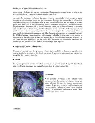 FENÓMENOS METEOROLÓGICOS DE RIESGO SEVERO
como nieve a lo largo del margen continental. Muy pocas tormentas llevan nevadas a las
regiones interiores. Los aguaceros son casi desconocidos.
A pesar del tremendo volumen de agua potencial acumulada como nieve, se debe
considerar a la Antártida como uno de los grandes desiertos del mundo. La precipitación
media (en agua equivalente) es de sólo 50 mm. aproximadamente por año sobre la meseta
polar, más bajo que la precipitación de muchos desiertos, aunque es considerablemente
mayor (unas 10 veces más) en el cinturón costero, donde las tormentas durante el invierno
son muy frecuentes. Desciende generalmente como nieve o cristales de hielo y cuando se
combinan con vientos fuertes se producen las condiciones para las ventiscas más feroces,
que impiden prácticamente cualquier actividad humana; una ventisca severa puede superar
los 180 km./hora de viento, mantener márgenes de visibilidad de sólo unos pocos metros, y
mantenerse activa a lo largo de toda una semana. En la Antártida falta una capa atmosférica
de vapor de agua protectora, que en otras áreas absorben las radiaciones terrestres; se
estima que por este hecho, el Antártico pierde energía en el espacio.
Corrientes de Chorro (Jet Streams)
Cuando se construyeron los primeros aviones de propulsión a chorro, se descubrieron
nuevas corrientes de aire. Se les llamó corrientes de chorro (o jet streams, en inglés). La
velocidad del viento es muy alta.
Ciclones
En algunas partes de nuestra atmósfera, el aire gira y gira en forma de espiral. Cuando el
aire gira de esta manera en una área de baja presión, se produce un ciclón.
Huracanes
A los ciclones tropicales se les conoce como
huracanes. Los huracanes se originan sobre las
aguas calientes del mar. Un huracán es una gran
cantidad de aire que se mueve rápidamente en un
círculo grande. Un huracán puede causar muchos
daños. Los huracanes traen mucha lluvia. Son
capaces de derribar casas
Tornados
 