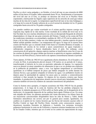 FENÓMENOS METEOROLÓGICOS DE RIESGO SEVERO
Pacífico se elevó varias pulgadas y en Octubre, el nivel del mar en una extensión de 6000
millas al Este hacia el Ecuador, había aumentado hasta 30 cm. Paralelamente al incremento
del nivel del mar en el Este, se produjo un descenso del nivel en el Pacífico Oeste
exponiendo y destruyendo las frágiles capas superiores de los arrecifes de coral que rodean
muchas de las islas de la región. La temperatura superficial del mar en las islas Galápagos y
a lo largo de la costa de Ecuador subieron de su nivel normal de alrededor de los 22 grados
centígrados hasta cerca de los 30 grados centígrados.
Los grandes cambios que venían ocurriendo en el océano pacífico trajeron consigo una
respuesta muy rápida de la vida marina. Como resultado de la subida del nivel mar en la
Isla Navidad, las aves marinas abandonaron sus crías en desesperada búsqueda de alimento
dispersándose a lo largo de una gran extensión del Océano. Cuando en las costas del Perú
las condiciones retornaron a su normalidad a medidos de 1983, el 25% de los adultos de las
focas y de los lobos marinos y todas sus crías habían perecido y muchas especies de peces
habían sufrido pérdidas similares. Las temperaturas del agua a lo largo de la extensa línea
costera del Pacífico que se extiende desde Chile hasta la Colombia Británica (Canadá), se
encontraban por encima de los normal y peces característicos de aguas tropicales y
subtropicales emigraron o fueron desplazados hacia el polo. Sin embargo, como
consecuencia de tal agitación, algunas especies marinas se beneficiaron como fue el caso de
las conchas de abanico de aguas cálidas que hicieron su aparición en ingentes cantidades en
la costa sur del Perú (Pisco) y fueron motivo de capturas extraordinarias durante el período.
Tierra adentro, El Niño de 1982-83 tuvo igualmente efectos dramáticos. En el Ecuador y en
el norte de Perú, la precipitación pluvial alcanzó 2.50 metros en un período de 6 meses,
transformando el desierto de la costa en pastizales salpicados de lagunas. La vegetación
nueva no demoró en atraer enjambres de saltamontes lo que a su vez produjo una explosión
en la población de predadores: ranas y aves. Las lagunas temporáneas se convirtieron
igualmente en el hábitat temporal de peces que habían emigrado río arriba durante las
intensas lluvias y que quedaron atrapados al retirarse las aguas. Los pobladores locales no
dejaron pasar la oportunidad de capturar los peces para su sustento y comercialización
conforme si iban secando las lagunas. En algunos de los estuarios costeros que fueran
inundados, la producción de langostinos alcanzó nuevos récord pero lamentablemente, los
estuarios también sirvieron de criaderos de zancudos transmisores del paludismo.
Como lo ilustran otros ejemplos, el impacto económico del Niño 1982-83 fue de grandes
proporciones. A lo largo de la costa de América del Sur las pérdidas eclipsaron las
ganancias; la industria pesquera en el Perú sufrió un fuerte golpe con la desaparición de la
anchoveta y la inesperada migración de las sardinas hacia aguas Chilenas al sur. En zonas
más alejadas del Oeste, los patrones anormales del viento desviaron a los tifones fuera de
sus trayectorias convencionales dirigiéndolos hacia las islas de Hawai y Tahití, donde
fenómenos atmosféricos tan severos son por lo general poco usuales. Igualmente, los
cambios en el patrón de los vientos hicieron que las lluvias del monzón cayeran sobre el
Pacífico Central en lugar del Pacífico Oeste, trayendo como consecuencia sequías y
desastrosos incendios forestales en Indonesia y Australia. Las tormentas invernales
golpearon fuertemente la costa sur de California y causaron extensas inundaciones en el Sur
de los Estados Unidos, mientras que en el norte en los centros de esparcimiento de esquí,
 