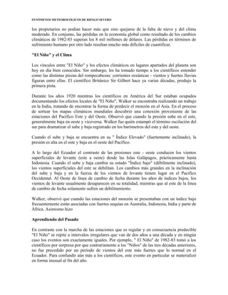 FENÓMENOS METEOROLÓGICOS DE RIESGO SEVERO
los propietarios no podían hacer más que sino quejarse de la falta de nieve y del clima
moderado. En conjunto, las pérdidas en la economía global como resultado de los cambios
climáticos de 1982-83 superan los 8 mil millones de dólares. Las pérdidas en términos de
sufrimiento humano por otro lado resultan mucho más difíciles de cuantificar.
"El Niño" y el Clima
Los vínculos entre "El Niño" y los efectos climáticos en lugares apartados del planeta son
hoy en día bien conocidos. Sin embargo, les ha tomado tiempo a los científicos entender
como las distintas piezas del rompecabezas: corrientes oceánicas - vientos y fuertes lluvias
figuran entre ellas. El científico Británico Sir Gilbert hace ya varias décadas, produjo la
primera pista.
Durante los años 1920 mientras los científicos en América del Sur estaban ocupados
documentando los efectos locales de "El Niño", Walker se encontraba realizando un trabajo
en la India, tratando de encontrar la forma de predecir el monzón en el Asia. En el proceso
de sortear los mapas climáticos mundiales descubrió una conexión proveniente de las
estaciones del Pacífico Este y del Oeste. Observó que cuando la presión sube en el este,
generalmente baja en oeste y viceversa. Walker fue quién estampó el término oscilación del
sur para dramatizar el sube y baja registrado en los barómetros del este y del oeste.
Cuando el sube y baja se encuentra en su " Índice Elevado" (fuertemente inclinado), la
presión es alta en el este y baja en el oeste del Pacífico.
A lo largo del Ecuador el contraste de las presiones este - oeste conducen los vientos
superficiales de levante (este a oeste) desde las Islas Galápagos, prácticamente hasta
Indonesia. Cuando el sube y baja cambia su estado "Índice bajo" (débilmente inclinado),
los vientos superficiales del este se debilitan. Los cambios más grandes en la inclinación
del sube y baja y en la fuerza de los vientos de levante tienen lugar en el Pacifico
Occidental. Al Oeste de línea de cambio de fecha durante los años de índices bajos, los
vientos de levante usualmente desaparecen en su totalidad, mientras que al este de la línea
de cambio de fecha solamente sufren un debilitamiento.
Walker, observó que cuando las estaciones del monzón se presentaban con un índice bajo
frecuentemente están asociadas con fuertes sequías en Australia, Indonesia, India y parte de
África. Asimismo hizo
Aprendiendo del Pasado
En contraste con la marcha de las estaciones que es regular y en consecuencia predecible
"El Niño" se repite a intervalos irregulares que van de dos años a una década y en ningún
caso los eventos son exactamente iguales. Por ejemplo, " El Niño" de 1982-83 tomó a los
científicos por sorpresa por que contrariamente a los "Niños" de las tres décadas anteriores,
no fue precedido por un período de vientos del este más fuertes que lo normal en el
Ecuador. Para confundir aún más a los científicos, este evento en particular se materializó
en forma inusual al fin del año.
 