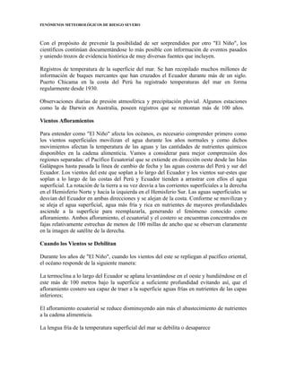 FENÓMENOS METEOROLÓGICOS DE RIESGO SEVERO
Con el propósito de prevenir la posibilidad de ser sorprendidos por otro "El Niño", los
científicos continúan documentándose lo más posible con información de eventos pasados
y uniendo trozos de evidencia histórica de muy diversas fuentes que incluyen.
Registros de temperatura de la superficie del mar. Se han recopilado muchos millones de
información de buques mercantes que han cruzados el Ecuador durante más de un siglo.
Puerto Chicama en la costa del Perú ha registrado temperaturas del mar en forma
regularmente desde 1930.
Observaciones diarias de presión atmosférica y precipitación pluvial. Algunos estaciones
como la de Darwin en Australia, poseen registros que se remontan más de 100 años.
Vientos Afloramientos
Para entender como "El Niño" afecta los océanos, es necesario comprender primero como
los vientos superficiales movilizan el agua durante los años normales y como dichos
movimientos afectan la temperatura de las aguas y las cantidades de nutrientes químicos
disponibles en la cadena alimenticia. Vamos a considerar para mejor comprensión dos
regiones separadas: el Pacífico Ecuatorial que se extiende en dirección oeste desde las Islas
Galápagos hasta pasada la línea de cambio de fecha y las aguas costeras del Perú y sur del
Ecuador. Los vientos del este que soplan a lo largo del Ecuador y los vientos sur-estes que
soplan a lo largo de las costas del Perú y Ecuador tienden a arrastrar con ellos el agua
superficial. La rotación de la tierra a su vez desvía a las corrientes superficiales a la derecha
en el Hemisferio Norte y hacia la izquierda en el Hemisferio Sur. Las aguas superficiales se
desvían del Ecuador en ambas direcciones y se alejan de la costa. Conforme se movilizan y
se aleja el agua superficial, agua más fría y rica en nutrientes de mayores profundidades
asciende a la superficie para reemplazarla, generando el fenómeno conocido como
afloramiento. Ambos afloramiento, el ecuatorial y el costero se encuentran concentrados en
fajas relativamente estrechas de menos de 100 millas de ancho que se observan claramente
en la imagen de satélite de la derecha.
Cuando los Vientos se Debilitan
Durante los años de "El Niño", cuando los vientos del este se repliegan al pacífico oriental,
el océano responde de la siguiente manera:
La termoclina a lo largo del Ecuador se aplana levantándose en el oeste y hundiéndose en el
este más de 100 metros bajo la superficie a suficiente profundidad evitando así, que el
afloramiento costero sea capaz de traer a la superficie aguas frías en nutrientes de las capas
inferiores;
El afloramiento ecuatorial se reduce disminuyendo aún más el abastecimiento de nutrientes
a la cadena alimenticia.
La lengua fría de la temperatura superficial del mar se debilita o desaparece
 