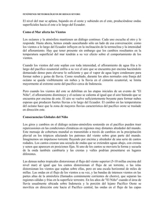 FENÓMENOS METEOROLÓGICOS DE RIESGO SEVERO
El nivel del mar se aplana, bajando en el oeste y subiendo en el este, produciéndose ondas
superficiales hacia el este a lo largo del Ecuador.
Como el Mar afecta los Vientos
Los océanos y la atmósfera mantienen un diálogo continuo. Cada uno escucha al otro y le
responde. Hasta ahora, hemos estado auscultando sólo un lado de esa conversación: como
los vientos a lo largo del Ecuador influyen en la inclinación de la termoclina y la intensidad
del afloramiento. Hay que tener presente sin embargo que los cambios resultantes en la
temperatura superficial del mar tendrán a su vez efecto sobre el comportamiento de los
vientos.
Cuando los vientos del este soplan con toda intensidad, el afloramiento de agua fría a lo
largo del pacífico ecuatorial enfría a su vez el aire que se encuentra por encima haciéndolo
demasiado denso para elevarse lo suficiente y que el vapor de agua logre condensare para
formar nubes y gotas de lluvia. Como resultado, durante los años normales esta franja del
océano se queda visiblemente sin nubes y la lluvia en el cinturón ecuatorial, se limita
mayormente al extremo oeste del pacífico cerca de Indonesia.
Pero cuando los vientos del este se debilitan en las etapas iniciales de un evento de "El
Niño", el afloramiento disminuye y el océano se calienta al igual que el aire húmedo que se
encuentra por encima de este. El aire se vuelve suficientemente boyante para formar nubes
espesas que producen fuertes lluvias a lo largo del Ecuador. El cambio en las temperaturas
del océano hace que la zona de mayores lluvias característica del pacífico oeste se traslade
en dirección este.
Consecuencias Globales del Niño
Los giros y cambios en el diálogo océano-atmósfera sostenido en el pacífico pueden traer
repercusiones en las condiciones climáticas en regiones muy distantes alrededor del mundo.
Este mensaje de cobertura mundial es transmitido a través de cambios en la precipitación
pluvial en los trópicos afectando los patrones del viento sobre gran parte del mundo.
Imaginemos un impetuoso torrente fluyendo por encima y alrededor de una serie de cantos
rodados. Los cantos crearan una secuela de ondas que se extienden aguas abajo, con crestas
y senos que aparecen en posiciones fijas. Si uno de los cantos se moviera la forma y secuela
de la onda también cambiaría y las crestas y valles podrían presentarse en lugares
diferentes.
Las densas nubes tropicales distorsionan el flujo del viento superior (5-10 millas encima del
nivel mar) al igual que los cantos distorsionan el flujo de un torrente, o las islas
distorsionan los vientos que soplan sobre ellas, pero en una escala horizontal de miles de
millas. Las ondas en el flujo de los vientos a su vez, y las bandas de intensos vientos en las
partes altas de la atmósfera (llamados comúnmente corrientes de chorro), que separan las
regiones cálidas y frías en la superficie terrestre. En los años de "El Niño" cuando el área de
lluvia usualmente ubicada sobre Indonesia y la porción del lejano Pacífico Oeste se
moviliza en dirección este hacia el Pacífico central, las ondas en el flujo de las capas
 