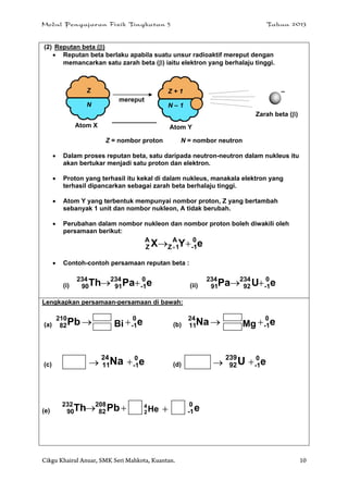 Modul Pengajaran Fizik Tingkatan 5 Tahun 2013
Cikgu Khairul Anuar, SMK Seri Mahkota, Kuantan. 10
(2) Reputan beta ()
 Reputan beta berlaku apabila suatu unsur radioaktif mereput dengan
memancarkan satu zarah beta () iaitu elektron yang berhalaju tinggi.
Z = nombor proton N = nombor neutron
 Dalam proses reputan beta, satu daripada neutron-neutron dalam nukleus itu
akan bertukar menjadi satu proton dan elektron.
 Proton yang terhasil itu kekal di dalam nukleus, manakala elektron yang
terhasil dipancarkan sebagai zarah beta berhalaju tinggi.
 Atom Y yang terbentuk mempunyai nombor proton, Z yang bertambah
sebanyak 1 unit dan nombor nukleon, A tidak berubah.
 Perubahan dalam nombor nukleon dan nombor proton boleh diwakili oleh
persamaan berikut:
eYX 0
1-
A
1Z
A
Z  
 Contoh-contoh persamaan reputan beta :
(i) ePaTh 0
1-
234
91
234
90  (ii) eUPa 0
1-
234
92
234
91 
Lengkapkan persamaan-persamaan di bawah:
(a) Pb210
82 Bi e0
1- (b) Na24
11 Mg e0
1-
(c)  Na24
11 e0
1- (d)  U239
92 e0
1-
(e)  PbTh 208
82
232
90 He4
2  e0
1-
Z
N
mereput
Atom X
Zarah beta ()
–Z + 1
N – 1
Atom Y
 