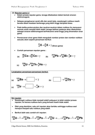 Modul Pengajaran Fizik Tingkatan 5 Tahun 2013
Cikgu Khairul Anuar, SMK Seri Mahkota, Kuantan. 11
(3) Reputan gama ()
 Dalam proses reputan gama, tenaga dibebaskan dalam bentuk sinaran
elektromagnet.
 Selepas pengeluaran zarah alfa dan zarah beta, sesetengah nukleus masih
berada dalam keadaan bertenaga yang lebih tinggi daripada biasa.
 Pada ketika proton-proton dan neutron-neutron dalam nukleus itu menyusun
semula untuk menjadi lebih stabil, tenaga lebihan padanya akan dikeluarkan
sebagai sinaran elektromagnet berfrekuensi amat tinggi yang dinamakan sinar
gama.
 Pemancaran sinar gama tidak mengubah nombor proton dan nombor nukleon
sesuatu atom seperti persamaan berikut:
 XX A
Z
A
Z (Sinar gama)
 Contoh persamaan reputan gama :
(a)  CoCo 60
27
60
27 (b)  eBiPb 0
1-
214
83
214
82
(c)  HeThU 4
2
234
90
238
92
Lengkapkan persamaan-persamaan berikut:
(a) Ba137
56  (b)  Dy152
66
(c) Ir192
77  e0
1-
Siri reputan
 Sesetengah nukleus tidak menjadi stabil walaupun ia telah melalui proses
reputan. Ini kerana nukleus baru yang terhasil masih tidak stabil.
 Oleh yang demikian, satu siri reputan akan berlaku sehingga nukleus asal
mereput menjadi satu nukleus yang stabil.
 Berikut ialah satu contoh siri reputan:
PbPoUPaThU 206
82
210
84
234
92
234
91
234
90
238
92  
....
 