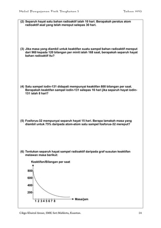 Modul Pengajaran Fizik Tingkatan 5 Tahun 2013
Cikgu Khairul Anuar, SMK Seri Mahkota, Kuantan. 14
(2) Separuh hayat satu bahan radioaktif ialah 10 hari. Berapakah peratus atom
radioaktif asal yang telah mereput selepas 30 hari.
(3) Jika masa yang diambil untuk keaktifan suatu sampel bahan radioaktif mereput
dari 960 kepada 120 bilangan per minit ialah 168 saat, berapakah separuh hayat
bahan radioaktif itu?
(4) Satu sampel iodin-131 didapati mempunyai keaktifan 800 bilangan per saat.
Berapakah keaktifan sampel iodin-131 selepas 16 hari jika separuh hayat iodin-
131 ialah 8 hari?
(5) Fosforus-32 mempunyai separuh hayat 15 hari. Berapa lamakah masa yang
diambil untuk 75% daripada atom-atom satu sampel fosforus-32 mereput?
(6) Tentukan separuh hayat sampel radioaktif daripada graf susutan keaktifan
melawan masa berikut:
Keaktifan/Bilangan per saat
800
600
400
200
1 2 3 4 5 6 7 8
Masa/jam
 