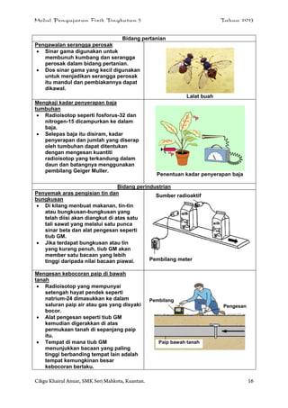Modul Pengajaran Fizik Tingkatan 5 Tahun 2013
Cikgu Khairul Anuar, SMK Seri Mahkota, Kuantan. 16
Bidang pertanian
Pengawalan serangga perosak
 Sinar gama digunakan untuk
membunuh kumbang dan serangga
perosak dalam bidang pertanian.
 Dos sinar gama yang kecil digunakan
untuk menjadikan serangga perosak
itu mandul dan pembiakannya dapat
dikawal.
Lalat buah
Mengkaji kadar penyerapan baja
tumbuhan
 Radioisotop seperti fosforus-32 dan
nitrogen-15 dicampurkan ke dalam
baja.
 Selepas baja itu disiram, kadar
penyerapan dan jumlah yang diserap
oleh tumbuhan dapat ditentukan
dengan mengesan kuantiti
radioisotop yang terkandung dalam
daun dan batangnya menggunakan
pembilang Geiger Muller.
Penentuan kadar penyerapan baja
Bidang perindustrian
Penyemak aras pengisian tin dan
bungkusan
 Di kilang menbuat makanan, tin-tin
atau bungkusan-bungkusan yang
telah diisi akan diangkut di atas satu
tali sawat yang melalui satu punca
sinar beta dan alat pengesan seperti
tiub GM.
 Jika terdapat bungkusan atau tin
yang kurang penuh, tiub GM akan
member satu bacaan yang lebih
tinggi daripada nilai bacaan piawai.
Mengesan kebocoran paip di bawah
tanah
 Radioisotop yang mempunyai
setengah hayat pendek seperti
natrium-24 dimasukkan ke dalam
saluran paip air atau gas yang disyaki
bocor.
 Alat pengesan seperti tiub GM
kemudian digerakkan di atas
permukaan tanah di sepanjang paip
itu.
 Tempat di mana tiub GM
menunjukkan bacaan yang paling
tinggi berbanding tempat lain adalah
tempat kemungkinan besar
kebocoran berlaku.
Pembilang
Paip bawah tanah
Pengesan
Sumber radioaktif
Pembilang meter
 