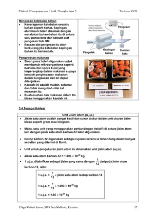 Modul Pengajaran Fizik Tingkatan 5 Tahun 2013
Cikgu Khairul Anuar, SMK Seri Mahkota, Kuantan. 17
Mengesan ketebalan bahan
 Keseragaman ketebalan sesuatu
bahan seperti kertas, kepingan
aluminium boleh disemak dengan
melalukan bahan-bahan itu di antara
satu punca beta dan sebuah alat
pengesan tiub GM.
 Bacaan alat pengesan itu akan
berkurang jika ketebalan kepingan
bahan itu bertambah.
Pengawetan makanan
 Sinar gama boleh digunakan untuk
membunuh mikroorganisma seperti
bakteria dan spora kulat yang
terperangkap dalam makanan supaya
tempoh penyimpanan makanan
dalam bungkusan dan tin dapat
dilanjutkan.
 Kaedah ini adalah mudah, selamat
dan tidak mengubah nilai zat
makanan itu.
 Buah-buahan dan makanan dalam tin
biasa menggunakan kaedah ini.
5.4 Tenaga Nuklear
Unit Jisim Atom (u.j.a.)
 Jisim satu atom adalah sangat kecil dan sukar diukur dalam unit ukuran jisim
biasa seperti gram atau kilogram.
 Maka, satu unit yang menggunakan perbandingan (relatif) di antara jisim atom
lain dengan jisim satu atom karbon-12 telah digunakan.
 Isotop karbon-12 digunakan sebagai rujukan kerana ia terkandung dalam banyak
sebatian yang ditemui di Bumi.
 Unit untuk pengukuran jisim atom ini dinamakan unit jisim atom (u.j.a).
 Jisim satu atom karbon-12 = 1.993  10-26
kg.
 1 u.j.a. ditakrifkan sebagai jisim yang sama dengan
12
1
daripada jisim atom
karbon-12, iaitu:
1 u.j.a. =
12
1
 jisim satu atom isotop karbon-12
1 u.j.a. =
12
1
 1.993  10-26
kg
1 u.j.a. = 1.66  10-27
kg
Sumber
beta
Pengesan
Kepingan
bahanPengelek
 