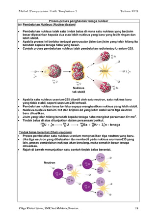 Modul Pengajaran Fizik Tingkatan 5 Tahun 2013
Cikgu Khairul Anuar, SMK Seri Mahkota, Kuantan. 19
Proses-proses penghasilan tenaga nuklear
(a) Pembelahan Nukleus (Nuclear fission)
 Pembelahan nukleus ialah satu tindak balas di mana satu nukleus yang berjisim
besar dipecahkan kepada dua atau lebih nukleus yang baru yang lebih ringan dan
lebih stabil.
 Apabila proses ini berlaku terdapat penyusutan jisim dan jisim yang telah hilang itu
berubah kepada tenaga haba yang besar.
 Contoh proses pembelahan nukleus ialah pembelahan radioisotop Uranium-235.
 Apabila satu nukleus uranium-235 dibedil oleh satu neutron, satu nukleus baru
yang tidak stabil, seperti uranium-236 terhasil.
 Pembelahan nukleus terus berlaku supaya menghasilkan nukleus yang lebih stabil.
 Nukleus-nukleus barium-141 dan kripton-92 yang lebih stabil serta tiga neutron
baru dihasilkan.
 Jisim yang telah hilang berubah kepada tenaga haba mengikut persamaan E= mc2
.
 Tindak balas di atas ditunjukkan dalam persamaan berikut:
tenagan3KrBaUnU 1
0
92
36
141
56
236
92
1
0
235
92 
Tindak balas berantai (Chain reaction)
 Proses pembelahan satu nukleus uranium menghasilkan tiga neutron yang baru.
 Jika tiga neutron yang dibebaskan itu membedil pada nukleus uranium-235 yang
lain, proses pembelahan nukleus akan berulang, maka semakin besar tenaga
dihasilkan.
 Rajah di bawah menunjukkan satu contoh tindak balas berantai.
Nukleus
tak stabil
Neutron
 