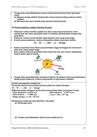 Modul Pengajaran Fizik Tingkatan 5 Tahun 2013
Cikgu Khairul Anuar, SMK Seri Mahkota, Kuantan. 20
 Tenaga haba yang dibebaskan semasa tindak balas berantai boleh digunakan
untuk:
(a) Menjana tenaga elektrik (tindak balas secara terkawal dalam sebuah reaktor
nuklear)
(b) Membuat bom atom (tindak balas berantai tidak terkawal).
(b) Proses pelakuran nukleus (Nuclear fussion)
 Pelakuran nukleus berlaku apabila dua atom yang ringan bercantum untuk
membentuk satu atom yang lebih besar di samping membebaskan tenaga haba
yang besar.
 Pelakuran nukleus hanya berlaku pada keadaan suhu yang amat tinggi.
 Contoh proses pelakuran nukleus ditunjukkan dalam persamaan berikut:
tenaganHeHH 1
0
4
2
3
1
2
1 
 Nukleus deuterium dan tritium yang berhalaju tinggi berlanggar lalu bercantum
pada suhu yang sangat tinggi.
 Satu nukleus helium-4 yang lebih besar terbentuk dan satu neutron dibebaskan
seperti dalam rajah di bawah.
 Tenaga haba yang dibekalkan daripada matahari merupakan haba yang dibebaskan
akibat proses pelakuran nukleus yang berlaku di permukaan matahari.
Contoh penyelesaian masalah (2):
Persamaan berikut menunjukkan proses pelakuran isotop hidrogen:
tenaganHeHH 1
0
3
2
2
1
2
1 
Maklumat berikut mengenai zarah-zarah yang terlibat dalam persamaan di atas:
Jisim deuterium = 2.015 u.j.a Jisim helium-3 = 3.017 u.j.a
Jisim neutron = 1.009 u.j.a 1 u.j.a = 1.66  10-27
kg
Halaju cahaya, c = 3.0  108
ms-1
Berdasarkan maklumat yang diberikan, hitungkan:
(a) Kehilangan jisim.
(b) Tenaga yang dibebaskan dalam proses pelakuran itu.
Tenaga
 