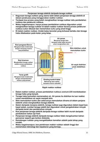 Modul Pengajaran Fizik Tingkatan 5 Tahun 2013
Cikgu Khairul Anuar, SMK Seri Mahkota, Kuantan. 21
Penjanaan tenaga elektrik daripada tenaga nuklear
 Kegunaan tenaga nuklear yang utama ialah dalam penjanaan tenaga elektrik di
stesen janakuasa yang menggunakan reaktor nuklear.
 Terdapat dua proses yang boleh menghasilkan tenaga nuklear iaitu pembelahan
nukleus dan pelakuran nukleus.
 Walau bagaimanapun, hanya proses pembelahan nukleus digunakan untuk
menghasilkan tenaga nuklear di dalam reaktor nuklear kerana proses pelakuran
nukleus sukar dikawal dan memerlukan suhu yang amat tinggi.
 Di dalam reaktor nuklear, tindak balas berantai yang terkawal berlaku dan tenaga
haba dibebaskan pada kadar yang tetap.
Rajah reaktor nuklear
 Dalam reaktor nuklear, proses pembelahan nukleus uranium-235 membebaskan
tenaga haba yang banyak.
 Tenaga haba kemudian memanaskan air. Air panas itu dialirkan ke luar reaktor
untuk mendidihkan air sejuk menjadi stim.
 Stim memutarkan turbin dan seterusnya memutarkan dinamo di dalam penjana
elektrik untuk menghasilkan tenaga elektrik.
 Selain daripada menjana elektrik, tenaga nuklear juga digunakan dalam kapal laut,
kapal selam, sumber tenaga satelit dan digunakan untuk pengekstrakan minyak
daripada tanah dan pembersihan minyak.
 Kos penjanaan tenaga elektrik daripada tenaga nuklear lebih murah daripada
pembakaran bahan api fosil.
 Penjanaan tenaga elektrik daripada tenaga nuklear tidak mengeluarkan bahan
pencemar seperti gas karbon dioksida.
 Kemalangan nuklear yang mengakibatkan kematian adalah pada tahap yang
rendah.
 Walau bagaimanapun, kos pembinaan reaktor nuklear adalah tinggi dan
memerlukan teknologi dan kepakaran yang termaju.
Rod pengawal Boron
Mengawal kadar tindak balas
dengan menyerap neutron
yang berlebihan
Rod Uranium
Menghasilkan tenaga nuklear
melalui proses pembelahan
nukleus
Teras grafit
Mengawal kadar tindak balas
dengan memperlahankan
neutron yang terhasil
Dinding konkrit tebal
Melindungi alam sekitar
daripada sinaran radioaktif
Stim dialirkan untuk
memutarkan turbin
Air sejuk dialirkan
untuk dididihkan
Air panas
Menyerap tenaga haba
daripada tindak balas berantai
untuk menghasilkan stim
 