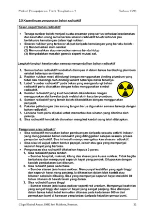 Modul Pengajaran Fizik Tingkatan 5 Tahun 2013
Cikgu Khairul Anuar, SMK Seri Mahkota, Kuantan. 22
5.5 Kepentingan pengurusan bahan radioaktif
Kesan negatif bahan radioaktif
 Tenaga nuklear boleh menjadi suatu ancaman yang serius terhadap keselamatan
dan kesihatan orang ramai kerana sinaran radioaktif boleh terbocor jika
berlakunya kemalangan dalam logi nuklear.
 Sinaran nuklear yang terbocor akibat daripada kemalangan yang berlaku boleh :
(1) Mencemarkan alam sekikar
(2) Memusnahkan atau merosakan semua benda hidup
(3) Menyebabkan masalah genetik seperti mutasi sel.
Langkah-langkah keselamatan semasa mengendalikan bahan radioaktif
1. Semua bahan radioaktif hendaklah disimpan di dalam bekas berdinding plumbum
setebal beberapa sentimeter.
2. Reaktor nuklear mesti dilindungi dengan menggunakan dinding plumbum yang
tebal dan dikelilingi oleh dinding konkrit beberapa meter tebalnya.
3. Label “sumber radioaktif” pada bekas yang mengandungi bahan
radioaktif perlu dicatatkan dengan kelas menggunakan simbol
radioaktif.
4. Sumber radioaktif yang kuat hendaklah dikendalikan dengan
menggunakan alat kawalan jauh melalui skrin kaca berplumbum.
5. Sumber radioaktif yang lemah boleh dikendalikan dengan menggunakan
penyepit.
6. Pakaian pelindungan dan sarung tangan harus digunakan semasa bekerja dengan
bahan radioaktif.
7. Lencana filem perlu dipakai untuk memantau dos sinaran yang diterima oleh
pekerja.
8. Sisa radioaktif hendaklah diuruskan mengikut kaedah yang telah ditetapkan.
Pengurusan sisa radioaktif
 Sisa radioaktif merupakan bahan pembuangan daripada sesuatu aktiviti industri
yang menggunakan bahan radioaktif yang ditinggalkan selepas sesuatu proses
pereputan radioaktif. Sisa ini masih mampu mengeluarkan sinaran radioaktif.
 Sisa-sisa ini wujud dalam bentuk pepejal, cecair atau gas yang mempunyai
separuh hayat yang berbeza.
 Pengurusan sisa radioaktif dikelaskan kepada 3 paras:
1. Sisa radioaktif paras rendah
– Sumber hospital, makmal, kilang dan stesen jana kuasa nuklear. Tidak begitu
berbahaya dan mempunyai separuh hayat yang pendek. Dilupuskan dengan
kaedah pembakaran dan ditanam.
2. Sisa radiaktif paras sederhana
– Sumber stesen jana kuasa nuklear. Mempunyai keaktifan yang agak tinggi
dan separuh hayat yang panjang. Ia dikeraskan dalam blok kontrit atau
bitumen sebelum dibuang. Sisa yang mempunyai separuh hayat melebihi 30
tahun ditanam di bawah tanah yang dalam.
3. Sisa radioaktif paras tinggi
– Sumber stesen jana kuasa nuklear seperti rod uranium. Mempunyai keaktifan
yang sangat tinggi dan separuh hayat yang sangat panjang. Sisa disimpan
dalam bekas keluli tebal kemudian ditanam pada kedalaman 600 m dari
permukaan bumi di kawasan yang bebas daripada kejadian gempa bumi.
 