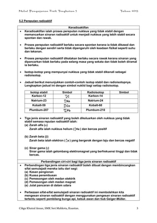 Modul Pengajaran Fizik Tingkatan 5 Tahun 2013
Cikgu Khairul Anuar, SMK Seri Mahkota, Kuantan. 3
5.2 Pereputan radioaktif
Keradioaktifan
 Keradioaktifan ialah proses pereputan nukleus yang tidak stabil dengan
memancarkan sinaran radioaktif untuk menjadi nukleus yang lebih stabil secara
spontan dan rawak.
 Proses pereputan radioaktif berlaku secara spontan kerana ia tidak dikawal dan
berlaku dengan sendiri serta tidak dipengaruhi oleh keadaan fizikal seperti suhu
dan tekanan.
 Proses pereputan radioaktif dikatakan berlaku secara rawak kerana sinaran yang
dipancarkan tidak berlaku pada selang masa yang sekata dan tidak boleh diramal
ia berlaku.
 Isotop-isotop yang mempunyai nukleus yang tidak stabil dikenali sebagai
radioisotop.
 Jadual berikut menunjukkan contoh-contoh isotop stabil dan radioisotopnya.
Lengkapkan jadual ini dengan simbol nuklid bagi setiap radioisotop.
Isotop stabil Simbol Radioisotop Simbol
Karbon-12 C12
6
Karbon-14
Natrium-23 Na23
11
Natrium-24
Kobalt-59 Co59
27
Kobalt-60
Plumbum-207 Pb207
82
Plumbum-210
 Tiga jenis sinaran radioaktif yang boleh dikeluarkan oleh nukleus yang tidak
stabil semasa reputan radioaktif ialah:
(a) Zarah alfa ()
Zarah alfa ialah nukleus helium ( He4
2 ) dan bercas positif
(b) Zarah beta ()
Zarah beta ialah elektron ( e0
1- ) yang bergerak dengan laju dan bercas negatif
(c) Sinar gama ()
Sinar gama ialah gelombang elektromagnet yang berfrekuensi tinggi dan tidak
bercas.
Perbandingan ciri-ciri bagi tiga jenis sinaran radioaktif
 Perbandingan tiga jenis sinaran radioaktif boleh dibuat dengan membincangkan
sifat semulajadi mereka iaitu dari segi:
(a) Kesan pengionan
(b) Kuasa penembusan
(c) Pemesongan oleh medan elektrik
(d) Pemesongan oleh medan magnet
(e) Julat pancaran di dalam udara
 Perbezaan sifat-sifat semulajadi sinaran radioaktif ini membolehkan kita
mengesan sinaran radioaktif dengan menggunakan pengesan sinaran radioaktif
tertentu seperti pembilang bunga api, kebuk awan dan tiub Geiger-Müller.
 