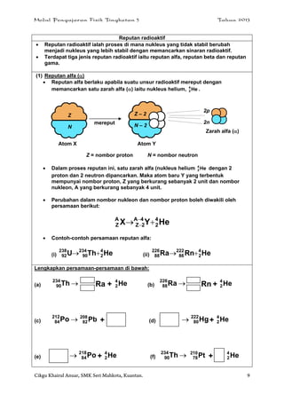 Modul Pengajaran Fizik Tingkatan 5 Tahun 2013
Cikgu Khairul Anuar, SMK Seri Mahkota, Kuantan. 9
Reputan radioaktif
 Reputan radioaktif ialah proses di mana nukleus yang tidak stabil berubah
menjadi nukleus yang lebih stabil dengan memancarkan sinaran radioaktif.
 Terdapat tiga jenis reputan radioaktif iaitu reputan alfa, reputan beta dan reputan
gama.
(1) Reputan alfa ()
 Reputan alfa berlaku apabila suatu unsur radioaktif mereput dengan
memancarkan satu zarah alfa () iaitu nukleus helium, He4
2 .
Z = nombor proton N = nombor neutron
 Dalam proses reputan ini, satu zarah alfa (nukleus helium He4
2 dengan 2
proton dan 2 neutron dipancarkan. Maka atom baru Y yang terbentuk
mempunyai nombor proton, Z yang berkurang sebanyak 2 unit dan nombor
nukleon, A yang berkurang sebanyak 4 unit.
 Perubahan dalam nombor nukleon dan nombor proton boleh diwakili oleh
persamaan berikut:
HeYX 4
2
4A
2Z
A
Z  

 Contoh-contoh persamaan reputan alfa:
(i) HeThU 4
2
234
90
238
92  (ii) HeRnRa 4
2
222
86
226
88 
Lengkapkan persamaan-persamaan di bawah:
(a) Th234
90 Ra + He4
2 (b) Ra226
88 Rn + He4
2
(c) Po212
84 Pb208
82 + (d)  Hg222
80 + He4
2
(e)  Po218
84 + He4
2 (f) Th234
90 Pt210
78 + He4
2
Z
N
Z – 2
N – 2
2p
2n
Zarah alfa ()
mereput
Atom X Atom Y
 