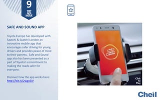 SAFE AND SOUND APP
Toyota Europe has developed with
Saatchi & Saatchi London an
innovative mobile app that
encourages safer driving for young
drivers and provides peace of mind
to their parents. Safe and Sound
app also has been presented as a
part of Toyota’s commitment to
making the roads safer for
everyone.
Discover how the app works here:
http://bit.ly/2wgx5iV
9TOP
ADS
MOVE
Click
to
Play
 