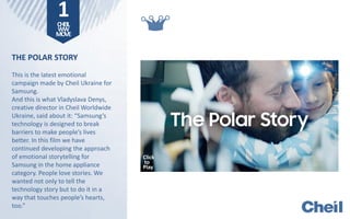 THE POLAR STORY
This is the latest emotional
campaign made by Cheil Ukraine for
Samsung.
And this is what Vladyslava Denys,
creative director in Cheil Worldwide
Ukraine, said about it: “Samsung’s
technology is designed to break
barriers to make people’s lives
better. In this film we have
continued developing the approach
of emotional storytelling for
Samsung in the home appliance
category. People love stories. We
wanted not only to tell the
technology story but to do it in a
way that touches people’s hearts,
too.”
1CHEIL
WW
MOVE
Click
to
Play
 