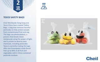 2CHEIL
WW
MOVE
TESCO SAFETY BAGS
Cheil Worldwide Hong Kong and
Tesco China have created 'Safety
Bags,' a bag that removes harmful
pesticides to help protect people
from contaminated fruit and veg.
The bags use photocatalysis, a
process that breaks down
compounds using the power of light,
and is proven to destroy toxic
chemicals, including pesticides.
Tesco is currently trialing the bags
after one Greenpeace study found
that up to 90% of all fruit and
vegetables sold in China contained
pesticide residues.
Click
to
Play
 