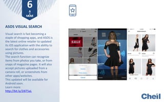 ASOS VISUAL SEARCH
Visual search is fast becoming a
staple of shopping apps, and ASOS is
the latest online retailer to updated
its iOS application with the ability to
search for clothes and accessories
using pictures.
The search function can recognize
items from photos you take, or from
snaps of magazine pages. It will also
accept pictures uploaded from a
camera roll, or screenshots from
other apps/websites.
This updated will be available for
Android soon.
Learn more:
http://bit.ly/2i6T5aL
6A
I
MOVE
 