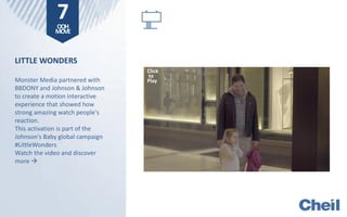 LITTLE WONDERS
Monster Media partnered with
BBDONY and Johnson & Johnson
to create a motion interactive
experience that showed how
strong amazing watch people's
reaction.
This activation is part of the
Johnson's Baby global campaign
#LittleWonders
Watch the video and discover
more 
7OOH
MOVE
Click
to
Play
 