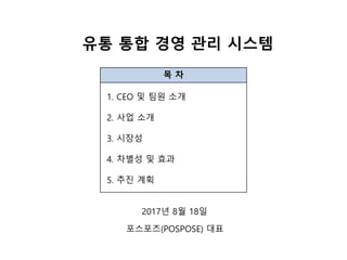 유통 통합 경영 관리 시스템
목 차
1. CEO 및 팀원 소개
2. 사업 소개
3. 시장성
4. 차별성 및 효과
5. 추진 계획
2017년 8월 18일
포스포즈(POSPOSE) 대표
 