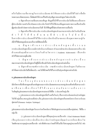 หรื อไม่มีความเ ชี่ยวช าญใ น การประเมิน ผล ทาใ ห้ผลการประ เมิน ที่ได้ไ ม่น่าเชื่อถือ
ขาดความระเอียดรอบคอบ ซึ่งมีผลทาให้การแก้ไขปรับปรุงปัญหาของหลักสูตรไม่ตรงประเด็น
4. ปัญหาด้านความเที่ยงตรงของข้อมูล ข้อมูลที่ไม่ใช้ในการประเมินไม่เที่ยงตรงเนื่องจาก
ผู้ประเมินมีความกลัวเกี่ยวกับผลการประเมิน จึงทาให้ไม่ได้เสนอข้อมูลตามสภาพความเป็นจริงหรือ
ผู้ถูกประเมินกลัวว่าผลการประเมินออกมาไม่ดี จึงให้ข้อมูลที่ไม่ตรงกับสภาพความเป็นจริง
5. ปัญหาด้านวิธีการประเมิน การประเมินหลักสูตรส่วนมากมาจากประเมินในเชิงปริมาณ
ท า ใ ห้ ไ ด้ ข้ อ ค้ น พ บ ที่ ผิ ว เ ผิ น ไ ม่ ลึ ก ซึ้ ง
จึง ควรมีการประ เ มิน ผลที่ใ ช้วิธี การประ เ มิน เ ชิง ปริ มาณและ เ ชิง คุณภ าพ ควบ คู่กัน
เพื่อให้ได้ผลสมบูรณ์และมองเห็นภาพที่ชัดเจนยิ่งขึ้น
6. ปั ญ ห า ด้ า น ก า ร ป ร ะ เ มิ น ห ลั ก สู ต ร ทั้ ง ร ะ บ บ
การประเมินหลักสูตรทั้งระบบมีการดาเนินงานน้อยมาก ส่วนมากมักจะประเมินผลเฉพาะด้าน เช่น
ด้า น ผ ล สั มฤ ท ธิ์ ท า ง ก า ร เ รี ย น ใ น ด้า น วิช า ก า ร ( Academic Achievement) เ ป็ น ห ลัก
ทาให้ไม่ทราบสาเหตุที่แน่ชัด
7. ปั ญ ห า ด้ า น ก า ร ป ร ะ เ มิ น ห ลั ก สู ต ร อ ย่ า ง ต่ อ เ นื่ อ ง
คณะกรรมการประเมินหลักสูตรหรือผู้ที่เกี่ยวข้องมักไม่ประเมินหลักสูตรอย่างต่อเนื่อง
8. ปั ญหาด้าน เ กณฑ์กา ร ประ เ มิน เ กณฑ์ การประ เ มิน หลักสู ต รไ ม่ชั ด เ จ น
ทาให้ผลการประเมินไม่เป็นที่ยอมรับ และไม่ได้นาผลไปใช้ในการปรับปรุงหลักสูตรอย่างจริงจัง
9. รูปแบบของการประเมินหลักสูตร
ใ น เ รื่ อ ง รู ป แ บ บ ข อ ง ก า ร ป ร ะ เ มิ น ห ลั ก สู ต ร
มีนักวิชาการซึ่งเชี่ยวชาญทางด้านหลักสูตรและการประเมินผลเสนอแนะหลายรูปแบบด้วยกันซึ่งสามารถนา
ม า ศึ ก ษ า เ พื่ อ เ ลื อ ก ใ ช้ ใ ห้ เ ห ม า ะ ส ม กั บ ค ว า ม ต้ อ ง ก า ร
ในปัจจุบันรูปแบบของการประเมินหลักสูตรสามรถแบ่งได้เป็น 2 ประเภทใหญ่ๆคือ
1. รูปแบบของการประเมินหลักสูตรที่สร้างเสร็จใหม่ๆ เป็นการประเมินผลก่อนนาหลักสูตร
ไปใช้กลุ่มนี้จะเสนอรูปแบบที่เด่นๆ คือ รูปแบบการประเมินหลักสูตรด้วยเทคนิคการวิเคราะห์แบบ
ปุยแชงค์ (Puissance Analysis Technique)
2.
รูปแบบของการประเมินหลักสูตรในระหว่างหรือหลังการใช้หลักสูตรสามารถแบ่งเป็นกลุ่มย่อยๆ ได้เป็น 4
กลุ่ม คือ
2.1 รูปแบบการประเมินหลักสูตรที่ยึดจุดมุ่งหมายเป็นหลัก (Goal Attainment Model)
เ ป็ น รู ป แ บ บ ก า ร ป ร ะ เ มิน ที่ จ ะ ป ร ะ เ มิน ว่า ห ลัก สู ต ร มีคุณ ค่า มา ก น้ อ ย เ พี ย ง ใ ด
โดยพิจารณาจากจุดมุ่งหมายเป็นหลัก กล่าวคือพิจารณาว่าผลที่ได้รับเป็นไปตามจุดมุ่งหมายหรือไม่ เช่น
 