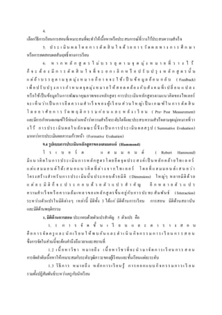 4.
เลือกวิธีการเรียนการสอนที่เหมาะสมที่จะทาให้เนื้อหาหรือประสบการณ์ที่วางไว้ประสบความสาเร็จ
5. ป ร ะ เ มิ น ผ ล โ ด ย ก า ร ตั ด สิ น ใ จ ด้ ว ย ก า ร วั ด ผ ล ท า ง ก า ร ศึ ก ษ า
หรือการทดสอบผลสัมฤทธิ์ ทางการเรียน
6. ห า ก ห ลั ก สู ต ร ไ ม่ บ ร ร ลุ ต า ม จุ ด มุ่ ง ห ม า ย ที่ ว า ง ไ ว้
ก็ จ ะ ต้ อ ง มี ก า ร ตั ด สิ น ใ จ ที่ จ ะ ย ก เ ลิ ก ห รื อ ป รั บ ป รุ ง ห ลั ก สู ต ร นั้ น
แ ต่ถ้ า บ ร ร ลุ ต า ม จุ ด มุ่ง ห ม า ย ก็ อ า จ จ ะ ใ ช้ เ ป็ น ข้ อ มู ล ย้ อ น ก ลั บ ( Feedback)
เ พื่ อ ป รั บ ป รุ ง ก า ร ก า ห น ด จุ ด มุ่ง ห มา ย ใ ห้ ส อ ด ค ล้อ ง กับ สั ง ค ม ที่ เ ป ลี่ ย น แ ป ล ง
หรือใช้เป็นข้อมูลในการพัฒนาคุณภาพของหลักสูตร การประเมินหลักสูตรตามแนวคิดของไทเลอร์
จะ เ ห็ น ว่าเ ป็ น กา รยึ ด ค วา มส าเ ร็ จ ข อง ผู้เ รี ยน ส่วน ใ ห ญ่เ ป็ น เ ก ณ ฑ์ใ น กา ร ตัด สิ น
โ ด ย อ า ศั ย ก า ร วั ด พ ฤ ติ ก ร ร ม ก่อ น แ ล ะ ห ลั ง เ รี ย น ( Pre- Post Measurement)
และมีการกาหนดเกณฑ์ไว้ก่อนล่วงหน้าว่าความสาเร็จระดับใดจึงจะประสบความสาเร็จตามจุดมุ่งหมายที่วา
ง ไว้ การประ เ มิน ผลใ น ลักษณะ นี้ จึง เ ป็ น การประ เมิน ผลสรุ ป ( Summative Evaluation)
มากกว่าการประเมินผลความก้าวหน้า (Formative Evaluation)
9.4 รูปแบบการประเมินหลักสูตรของแฮมมอนด์ (Hammond)
โ ร เ บ อ ร์ ต แ ฮ ม ม อ น ด์ ( Robert Hammond)
มีแน วคิ ดใ น การประ เ มิน การหลักสู ตรโ ดย ยึด จุด ประ สง ค์เ ป็ น หลัก คล้า ยไท เ ล อ ร์
แ ต่แ ฮ มมอ น ด์ ไ ด้เ ส น อ แ น ว คิ ด ที่ ต่า ง จ า ก ไ ท เ ล อ ร์ โ ด ย ที่ แ ฮ มมอ น ด์ เ ส น อ ว่า
โครงสร้างสาหรับการประเ มินนั้น ประกอบด้วยมิติ (Dimensions) ใหญ่ๆ หลายมิติด้วย
แ ต่ ล ะ มิ ติ ก็ จ ะ ป ร ะ ก อ บ ด้ ว ย ตั ว แ ป ร ส า คั ญ อี ก ห ล า ย ตั ว แ ป ร
ความสาเ ร็ จห รื อความล้มเห ลวของห ลักสู ตรขึ้น อยู่กับการปะ ทะ สัมพันธ์ (Interaction)
ระหว่างตัวแปรในมิติต่างๆ เหล่านี้ มิติทั้ง 3 ได้แก่ มิติด้านการเรียน การสอน มิติด้านสถาบัน
และมิติด้านพฤติกรรม
1. มิติด้านการสอน ประกอบด้วยตัวแปรสาคัญ 5 ตัวแปร คือ
1. 1 ก า ร จั ด ชั้ น เ รี ย น แ ล ะ ต า ร า ง ส อ น
คื อ ก า ร จัด ค รู แ ล ะ นั ก เ รี ย น ใ ห้ พ บ กัน แ ล ะ ด า เ นิ น กิจ ก ร ร ม ก า ร เ รี ย น ก า ร ส อ น
ซึ่งการจัดในส่วนนี้จะต้องคานึงถึงเวลาและสถานที่
1.2 เ นื้ อหาวิช า หมายถึง เ นื้ อหาวิช าที่จะ น า มาจัด ก ารเ รี ยน กา ร ส อ น
การจัดลาดับเนื้อหาให้เหมาะสมกับระดับวุฒิภาวะของผู้เรียนและชั้นเรียนแต่ละระดับ
1.3 วิธี การ หมายถึง หลักการเ รี ยน รู้ การออกแบบ กิจก รร มกา รเ รี ย น
รวมทั้งปฏิสัมพันธ์ระหว่างครูกับนักเรียน
 