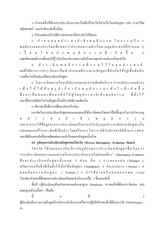1. กาหนดสิ่งที่ต้องการประเมินควรจะเริ่มต้นที่วิชาใดวิชาหนึ่งในหลักสูตร เช่น ภาษาไทย
คณิตศาสตร์ และจากัดระดับชั้นเรียน
2. กาหนดตัวแปรในมิติการสอนและมิติสถาบันให้ชัดเจน
3. ก า ห น ด จุ ด ป ร ะ ส ง ค์ เ ชิ ง พ ฤ ติ ก ร ร ม โ ด ย ร ะ บุ ถึ ง 1.
พ ฤติกรรมของ นักเ รี ยน ที่แสดง ว่าประ สบความสาเ ร็ จตามจุดประ สง ค์ที่กาหน ด 2.
เ งื่ อ น ไ ข ข อ ง พ ฤ ติ ก ร ร ม ที่ เ กิ ด ขึ้ น 3.
เกณฑ์ของพฤติกรรมที่บอกให้รู้ว่านักเรียนประสบความสาเร็จตามจุดประสงค์มากน้อยเท่าใด
4. ป ร ะ เ มิ น พ ฤ ติ ก ร ร ม ที่ ร ะ บุ ไ ว้ ใ น จุ ด ป ร ะ ส ง ค์
ผลที่ได้จากการประเ มิน จะเ ป็ น ตัวกาหน ดพิจารณาหลักสู ตรที่ดาเนินใช้อยู่เพื่อ ตัด สิ น
รวมทั้งการปรับปรุงเปลี่ยนแปลงหลักสูตร
5. วิเคราะห์ผลภายในองค์ประกอบและความสัมพันธ์ระหว่างองค์ประกอบต่างๆ
เ พื่ อ ใ ห้ ไ ด้ ข้ อ ส รุ ป เ กี่ ย ว กั บ พ ฤ ติ ก ร ร ม แ ท้ จ ริ ง ที่ เ กิ ด ขึ้ น
ซึ่ ง จ ะ เ ป็ น ผ ล ส ะ ท้ อ น ก ลั บ ไ ป สู่ วัต ถุ ป ร ะ ส ง ค์ เ ชิ ง พ ฤ ติ ก ร ร ม ที่ ตั้ ง ไ ว้
และเป็นการตัดสินใจว่าหลักสูตรนั้นมีประสิทธิภาพเพียงใด
6. พิจารณาสิ่งที่ควรเปลี่ยนแปลงปรับปรุง
แนวคิดในการประเมินหลักสูตรของแฮมมอนด์ใช้แนวคิดจองไทเลอร์เป็นพื้นฐานในการกาหนดจุ
ด ป ร ะ ส ง ค์ เ ชิ ง พ ฤ ติ ก ร ร ม
และการการใช้ข้อมูลจากการประ เ มินผลในการปรับปรุงจุดประ สง ค์ของห ลักสู ตรนั้ น
แต่แฮมมอน ด์ในแน วคิดที่เป็ นประ โยชน์ใน การวิเคราะ ห์ตัวแปรของ มิติด้าน กา ร สอน
และมิติด้านสถาบันซึ่งอาจมีผลต่อความสาเร็จของหลักสูตรนั้นด้วย
9.5 รูปแบบการประเมินหลักสูตรของโพรวัส (Provus, Discrepancy Evalution Model)
โพ รวัส ได้เ สน อแน วคิดเ กี่ยวกับรู ปแบบการป ระ เ มิน หลักสู ต รซึ่ ง เ รี ย ก ว่า
“การประเมินผลความแตกต่างหรือการประเมินความไม่สอดคล้อง ” (Discrepancy Evalution)
ซึ่ ง จ ะ ป ร ะ เ มิน ห ลัก สู ต ร ทั้ ง ห ม ด 5 ส่ว น คื อ 1. ก า ร อ อ ก แ บ บ ( Desingn) 2.
ทรัพยากรหรือสิ่งที่เริ่มตั้งไว้เมื่อใช้หลักสูตร (Installation) 3. กระบวนการ ( Process ) 4.
ผ ล ผ ลิ ต ข อ ง ห ลั ก สู ต ร ( Products ) 5. ค่า ใ ช้ จ่า ย ห รื อ ผ ล ต อ บ แ ท น ( Cost)
ในแต่ละส่วนจะมีขั้นตอนการประเมินผลโดยจะดาเนินการเป็น 5 ขั้นตอนดังนี้
ขั้นที่ 1ผู้ประเมินจะต้องกาหนดเกณฑ์มาตรฐาน (Standards – S) ของสิ่งที่ต้องการวัดก่อน เช่น
มาตรฐานด้านเนื้อหา เป็นต้น
ขั้ น ที่ 2
ผู้ประเมินต้องรวบรวมข้อมูลเกี่ยวกับการดาเนินงานหรือการปฏิบัติจริงของสิ่งที่ต้องการวัด (Performance–
P)
 