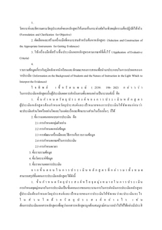 1.
วิเคราะห์และตีความตามวัตถุประสงค์ของหลักสูตรให้มองเห็นกระจ่างชัดในเชิงพฤติกรรมคือปฏิบัติได้จริง
(Formulation and Clarification for Objective)
2. คัดเลือกและสร้างเครื่องมือที่เหมาะสมสาหรับค้นหาหลักสูตร (Selection and Construction of
the Appropriate Instruments for Getting Evidences)
3. ใช้เครื่องมือที่สร้างขึ้นประเมินผลหลักสูตรตามเกณฑ์ที่ตั้งไว้ (Application of Evaluative
Criteria)
4.
รวบรวมข้อมูลเกี่ยวกับภูมิหลังจากนักเรียนและลักษณะของการสอนเพื่อนามาประกอบในการแปรผลของก
ารประเมิน (Informationonthe Background of Students and theNature of Instruction in theLight Which to
Interpretthe Evidences)
ใ จ ทิ พ ย์ เ ชื้ อ รั ต น พ ง ษ์ ( 2539: 198- 202) ก ล่ า ว ว่ า
ในการประเมินหลักสูตรนั้นผู้ประเมินผลควรดาเนินตามขั้นตอนอย่างเป็นระบบดังนี้ คือ
1. ขั้ น ก า ห น ด วั ต ถุ ป ร ะ ส ง ค์ ข อ ง ก า ร ป ร ะ เ มิ น ห ลั ก สู ต ร
ผู้ประเมินหลักสูตรต้องกาหนดวัตถุประสงค์และเป้าหมายของการประเมินให้ชัดเจนก่อน ว่า
จะประเมินส่วนใดหรืออย่างใดและในแต่ละเรื่องจะศึกษาบางส่วนในเรื่องนั้นๆ ก็ได้
2. ขั้นวางแผนออกแบบการประเมิน คือ
2.1 การกาหนดกลุ่มตัวอย่าง
2.2 การกาหนดแหล่งข้อมูล
2.3 การพัฒนาเครื่องมือและวิธีการเก็บรวบรวมข้อมูล
2.4 การกาหนดเกณฑ์ในการประเมิน
2.5 การกาหนดเวลา
3. ขั้นรวบรวมข้อมูล
4. ขั้นวิเคราะห์ข้อมูล
5. ขั้นรายงานผลการประเมิน
จ า ก ขั้ น ต อ น ใ น ก า ร ป ร ะ เ มิ น ห ลั ก สู ต ร ที่ ก ล่ า ว ม า ทั้ ง ห ม ด
สามารถสรุปขั้นตอนการประเมินหลักสูตรได้ดังนี้
1. ขั้ น ก า ห น ด วั ต ถุ ป ร ะ ส ง ค์ ห รื อ จุ ด มุ่ง ห ม า ย ใ น ก า ร ป ร ะ เ มิ น
การกาหนดจุดมุ่งหมายในการประเมินเป็นขั้นตอนแรกของกระบวนการในการดาเนินการประเมินหลักสูตร
ผู้ประเมินต้องกาหนดวัตถุประสงค์และเป้าหมายของการประเมินให้ชัดเจนว่าจะประเมินอะ ไร
ใ น ส่ ว น ใ ด ด้ ว ย วั ต ถุ ป ร ะ ส ง ค์ อ ย่ า ง ไ ร เ ช่ น
ต้องการประเมินเอกสารหลักสูตรเพื่อดูว่าเอกสารหลักสูตรถูกต้องสมบูรณ์สามารถนาไปใช้ได้อย่างมีประสิ
 