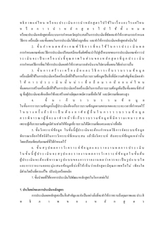 ท ธิ ภ า พ แ ค่ไ ห น ห รื อ จ ะ ป ร ะ เ มิน ก า ร น า หลัก สู ต ร ไ ป ใ ช้ใ น เ รื่ อ ง อ ะ ไ ร แค่ไหน
ห รื อ ก า ร น า ห ลั ก สู ต ร ไ ป ใ ช้ ทั้ ง ห ม ด
หรือจะประเมินหลักสูตรทั้งระบบการกาหนดวัตถุประสงค์ในการประเมินที่ชัดเจนทาให้เราสามารถกาหนด
วิธีการ เครื่องมือ และขั้นตอนในการประเมินได้อย่างถูกต้อง และทาให้การประเมินหลักสูตรดาเนินไป
2. ขั้ น ก า ห น ด ห ลั ก เ ก ณ ฑ์ วิ ธี ก า ร ที่ จ ะ ใ ช้ ใ น ก า ร ป ร ะ เ มิ น ผ ล
การกาหนดเกณฑ์และวิธีการประเมินเปรียบเสมือนเข็มทิศที่จะนาไปสู่เป้าหมายของการประเมินเกณฑ์การป
ร ะ เ มิ น จ ะ เ ป็ น เ ค รื่ อ ง บ่ง ชี้ คุ ณ ภ า พ ใ น ส่ ว น ข อ ง ห ลั ก สู ต ร ที่ ถู ก ป ร ะ เ มิ น
การกาหนดวิธีการที่จะใช้การประเมินผลทาให้เราสามารถดาเนินงานไปตามขั้นตอนได้อย่างราบรื่น
3. ขั้ น ก า ร ส ร้ า ง เ ค รื่ อ ง มื อ แ ล ะ วิ ธี ก า ร เ ก็ บ ร ว บ ร ว ม ข้ อ มู ล
เครื่องมือที่ใช้ในการประเมินหรือเครื่องมือที่ใช้ในการเก็บรวบรวมข้อมูลเป็นสิ่งที่มีความสาคัญที่จะมีผลทา
ใ ห้ ก า ร ป ร ะ เ มิ น นั้ น น่ า เ ชื่ อ ถื อ ม า ก น้ อ ย แ ค่ ไ ห น
ขั้นตอนการสร้างเครื่องมือที่ใช้ในการประเมินหรือเครื่องมือในการเก็บรวบรวมข้อมูลจึงเป็นขั้นตอนที่สาคั
ญ ซึ่งผู้ประเมินจะต้องเลือกใช้และสร้างอย่างมีคุณภาพมีความเชื่อถือได้ และมีความเที่ยงตรงสูง
4. ขั้ น เ ก็ บ ร ว บ ร ว ม ข้ อ มู ล
ในขั้นการรวบรวมข้อมูลนั้นผู้ประเมินต้องเก็บรวบรวมข้อมูลตามขอบเขตและระยะเวลาที่กาหนดไว้
ใ น บ า ง ค รั้ ง ถ้ า จ า เ ป็ น ต้ อ ง อ า ศั ย ผู้ อื่ น ใ น ก า ร ร ว บ ร ว ม ข้ อ มู ล
ค ว ร พิ จ า ร ณ า ผู้ ที่ จ ะ ม า ท า ห น้ า ที่ เ ก็ บ ร ว บ ร ว ม ข้ อ มู ล ที่ มี ค ว า ม เ ห ม า ะ ส ม
เพราะผู้เก็บรวบรวมข้อมูลมีส่วนช่วยให้ข้อมูลที่รวบรวมได้มีความเที่ยงตรงและน่าเชื่อถือ
5. ขั้นวิเคราะห์ข้อมูล ในขั้นนี้ ผู้ประเมิน จะต้อง กาหน ดวิธี การจัดระ บบ ข้อ มูล
พิจารณาเลือกใช้สถิติในการวิเคราะห์ที่เหมาะสม แล้วจึงวิเคราะห์ สังเคราะห์ข้อมูลเหล่านั้น
โดยเปรียบเทียบกับเกณฑ์ที่ได้กาหนดไว้
6. ขั้ น ส รุ ป ผ ล ก า ร วิ เ ค ร า ะ ห์ ข้ อ มู ล แ ล ะ ร า ย ง า น ผ ล ก า ร ป ร ะ เ มิ น
ใ น ขั้ น นี้ ผู้ ป ร ะ เ มิ น จ ะ ส รุ ป แ ล ะ ร า ย ง า น ผ ล ก า ร วิ เ ค ร า ะ ห์ ข้ อ มู ล ใ น ขั้ น ต้น
ผู้ประ เ มิน จะ ต้อง พิ จา ร ณา รู ปแ บ บ ของ กา ร รา ยง าน ผ ล ว่า ค วร จะ เ ป็ น รู ป แ บ บ ใ ด
และการรายงานผลจะมุ่งเสนอข้อมูลที่บ่งชี้ให้เห็นว่าหลักสูตรมีคุณภาพหรือไม่ เพียงใด
มีส่วนใดบ้างที่ควรแก้ไข ปรับปรุงหรือยกเลิก
7. ขั้นนาผลที่ได้จากการประเมินไปพัฒนาหลักสูตรในโอกาสต่อไป
7. ประโยชน์ของการประเมินหลักสูตร
การประเมินผลหลักสูตรเป็นสิ่งสาคัญและจาเป็นอย่างยิ่งที่จะทาให้เราทราบถึงคุณภาพและประสิ
ท ธิ ภ า พ ข อ ง ห ลั ก สู ต ร
 