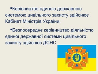 Керівництво єдиною державною
системою цивільного захисту здійснює
Кабінет Міністрів України.
Безпосереднє керівництво діяльністю
єдиної державної системи цивільного
захисту здійснює ДСНС.
 
