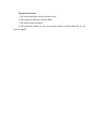 Контрольні питання
1. Що таке надзвичайні ситуації воєнного часу?
2. Які є уражальні фактори хімічної зброї?
3. Які загрози вони складають?
4. Що необхідно робити під час застосування ворогом хімічної зброї або під час
хімічних аварій?
 