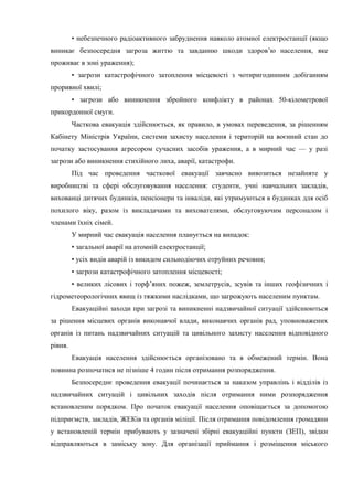 • небезпечного радіоактивного забруднення навколо атомної електростанції (якщо
виникає безпосередня загроза життю та завданню шкоди здоров’ю населення, яке
проживає в зоні ураження);
• загрози катастрофічного затоплення місцевості з чотиригодинним добіганням
проривної хвилі;
• загрози або виникнення збройного конфлікту в районах 50-кілометрової
прикордонної смуги.
Часткова евакуація здійснюється, як правило, в умовах переведення, за рішенням
Кабінету Міністрів України, системи захисту населення і територій на воєнний стан до
початку застосування агресором сучасних засобів ураження, а в мирний час — у разі
загрози або виникнення стихійного лиха, аварії, катастрофи.
Під час проведення часткової евакуації завчасно вивозиться незайняте у
виробництві та сфері обслуговування населення: студенти, учні навчальних закладів,
вихованці дитячих будинків, пенсіонери та інваліди, які утримуються в будинках для осіб
похилого віку, разом із викладачами та вихователями, обслуговуючим персоналом і
членами їхніх сімей.
У мирний час евакуація населення планується на випадок:
• загальної аварії на атомній електростанції;
• усіх видів аварій із викидом сильнодіючих отруйних речовин;
• загрози катастрофічного затоплення місцевості;
• великих лісових і торф’яних пожеж, землетрусів, зсувів та інших геофізичних і
гідрометеорологічних явищ із тяжкими наслідками, що загрожують населеним пунктам.
Евакуаційні заходи при загрозі та виникненні надзвичайної ситуації здійснюються
за рішення місцевих органів виконавчої влади, виконавчих органів рад, уповноважених
органів із питань надзвичайних ситуацій та цивільного захисту населення відповідного
рівня.
Евакуація населення здійснюється організовано та в обмежений термін. Вона
повинна розпочатися не пізніше 4 годин після отримання розпорядження.
Безпосереднє проведення евакуації починається за наказом управлінь і відділів із
надзвичайних ситуацій і цивільних заходів після отримання ними розпорядження
встановленим порядком. Про початок евакуації населення оповіщається за допомогою
підприємств, закладів, ЖЕКів та органів міліції. Після отримання повідомлення громадяни
у встановленій термін прибувають у зазначені збірні евакуаційні пункти (ЗЕП), звідки
відправляються в заміську зону. Для організації приймання і розміщення міського
 
